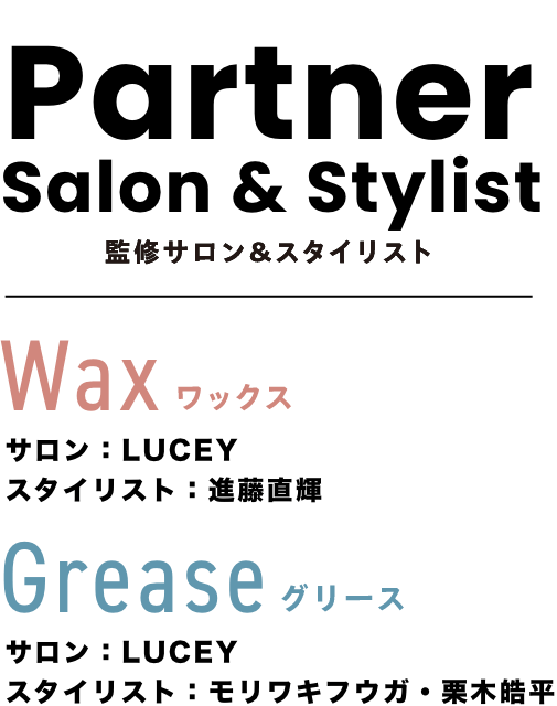 Partner Salon & Stylist 監修サロン＆スタイリスト Wax ワックス サロン：LUCEY スタイリスト：進藤直輝 Grease グリース サロン：LUCEY スタイリスト：モリワキフウガ・栗木皓平